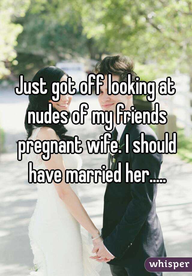 Just got off looking at nudes of my friends pregnant wife. I should have married her.....