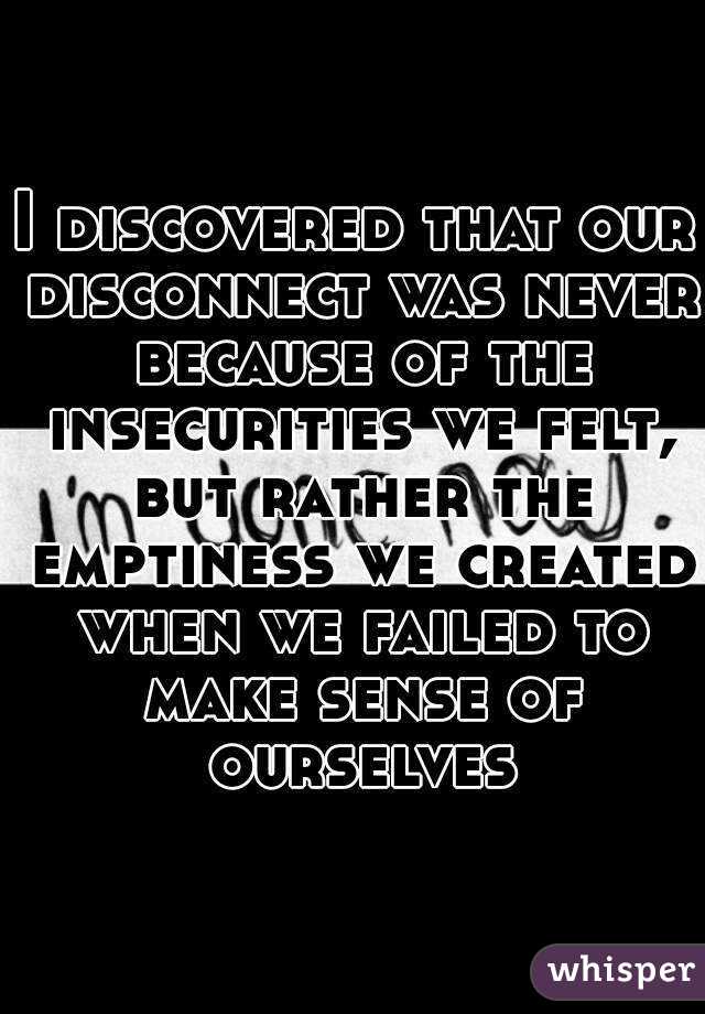 I discovered that our disconnect was never because of the insecurities we felt, but rather the emptiness we created when we failed to make sense of ourselves