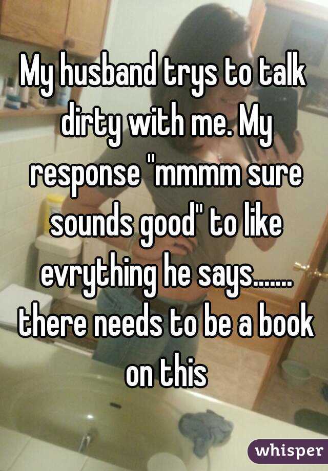 My husband trys to talk dirty with me. My response "mmmm sure sounds good" to like evrything he says....... there needs to be a book on this