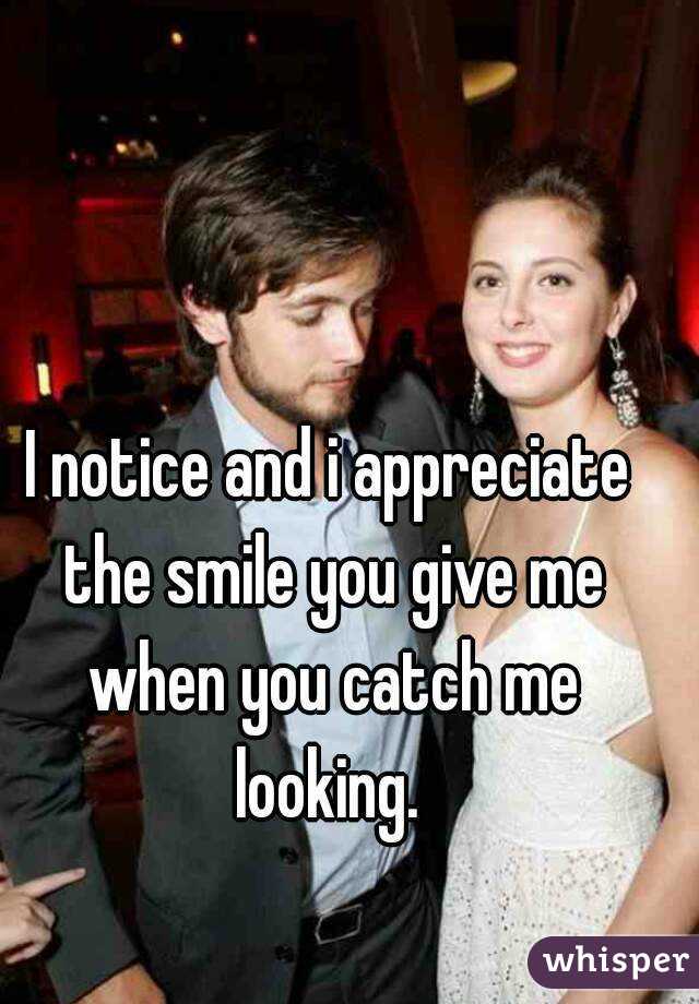 I notice and i appreciate the smile you give me when you catch me looking. 