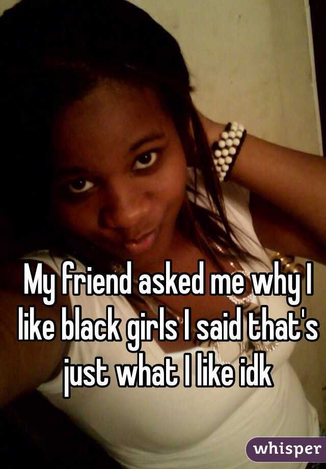 My friend asked me why I like black girls I said that's just what I like idk 