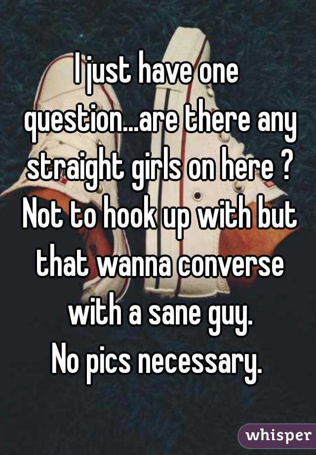 I just have one question...are there any straight girls on here ? Not to hook up with but that wanna converse with a sane guy.
No pics necessary.