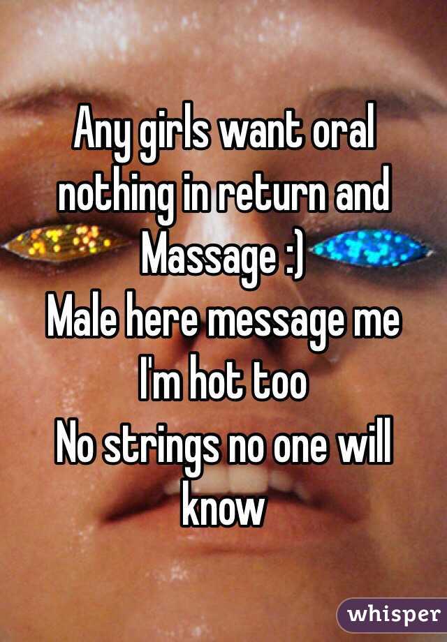 Any girls want oral nothing in return and Massage :) 
Male here message me 
I'm hot too 
No strings no one will know 
