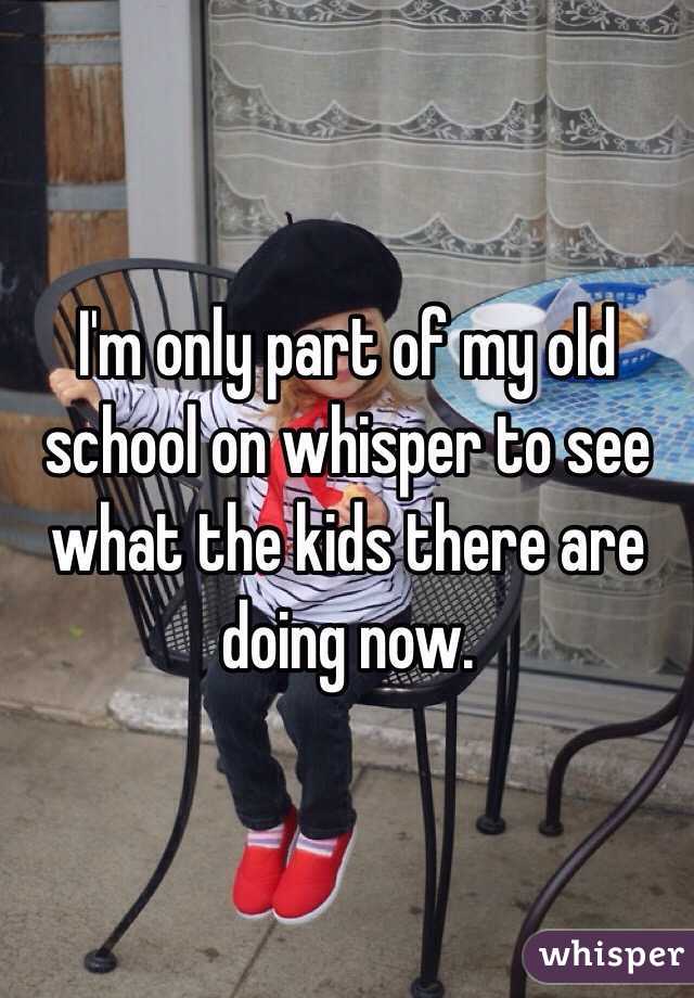 I'm only part of my old school on whisper to see what the kids there are doing now. 