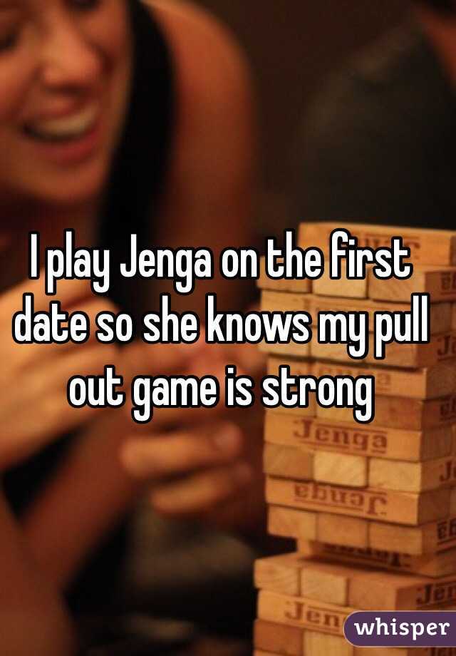 I play Jenga on the first date so she knows my pull out game is strong 
