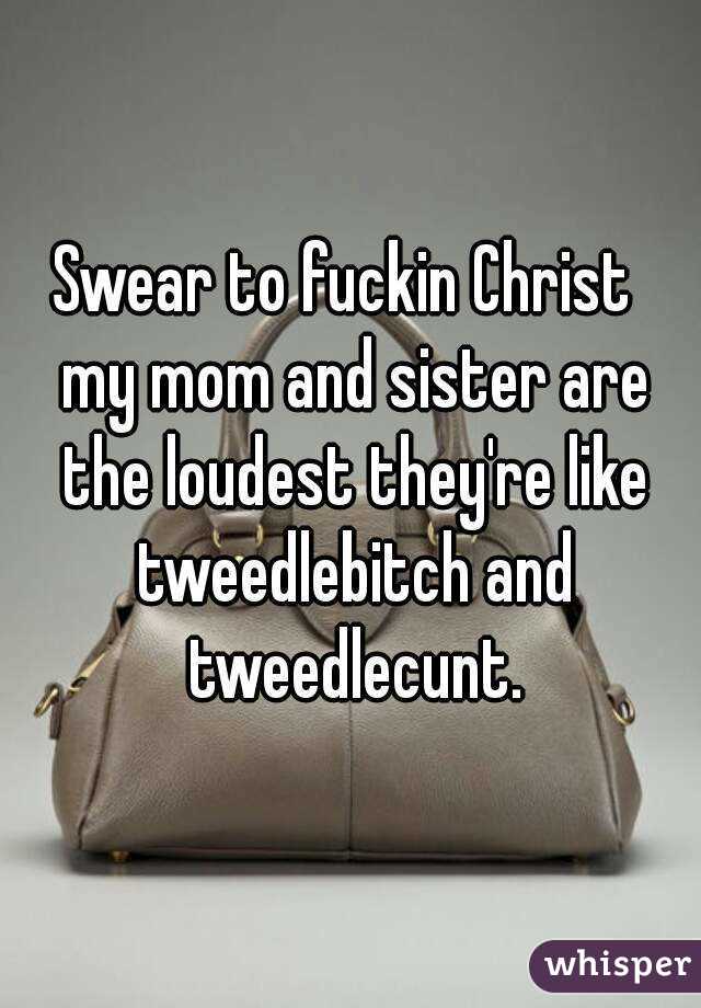 Swear to fuckin Christ  my mom and sister are the loudest they're like tweedlebitch and tweedlecunt.