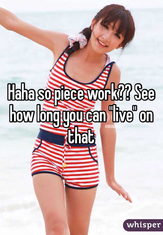 Haha so piece work?? See how long you can "live" on that 