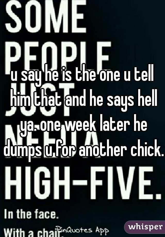 u say he is the one u tell him that and he says hell ya. one week later he dumps u for another chick.