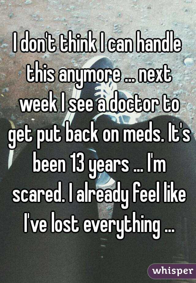 I don't think I can handle this anymore ... next week I see a doctor to get put back on meds. It's been 13 years ... I'm scared. I already feel like I've lost everything ...