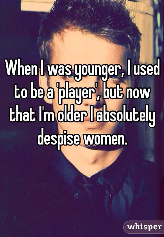 When I was younger, I used to be a 'player', but now that I'm older I absolutely despise women. 