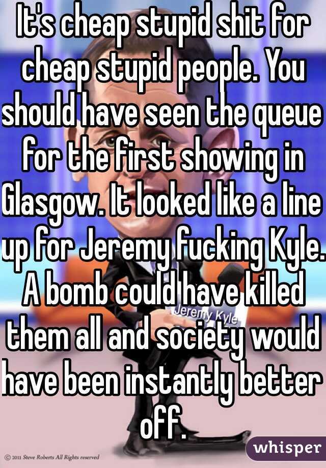 It's cheap stupid shit for cheap stupid people. You should have seen the queue for the first showing in Glasgow. It looked like a line up for Jeremy fucking Kyle. A bomb could have killed them all and society would have been instantly better off. 