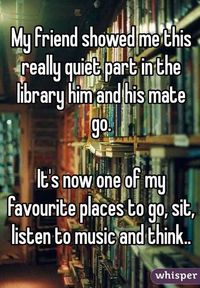 My friend showed me this really quiet part in the library him and his mate go.

It's now one of my favourite places to go, sit, listen to music and think..