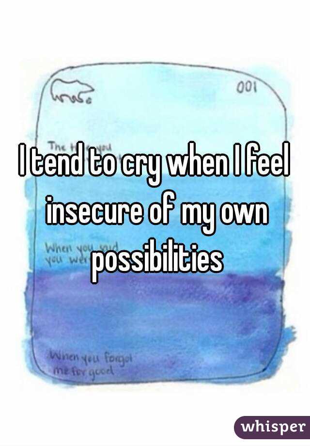 I tend to cry when I feel insecure of my own possibilities