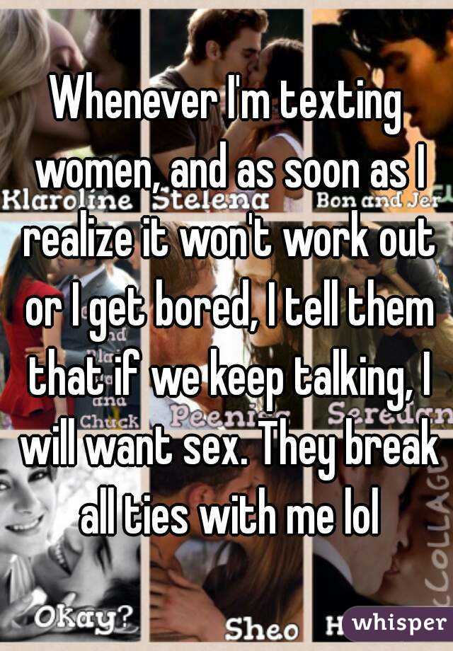 Whenever I'm texting women, and as soon as I realize it won't work out or I get bored, I tell them that if we keep talking, I will want sex. They break all ties with me lol