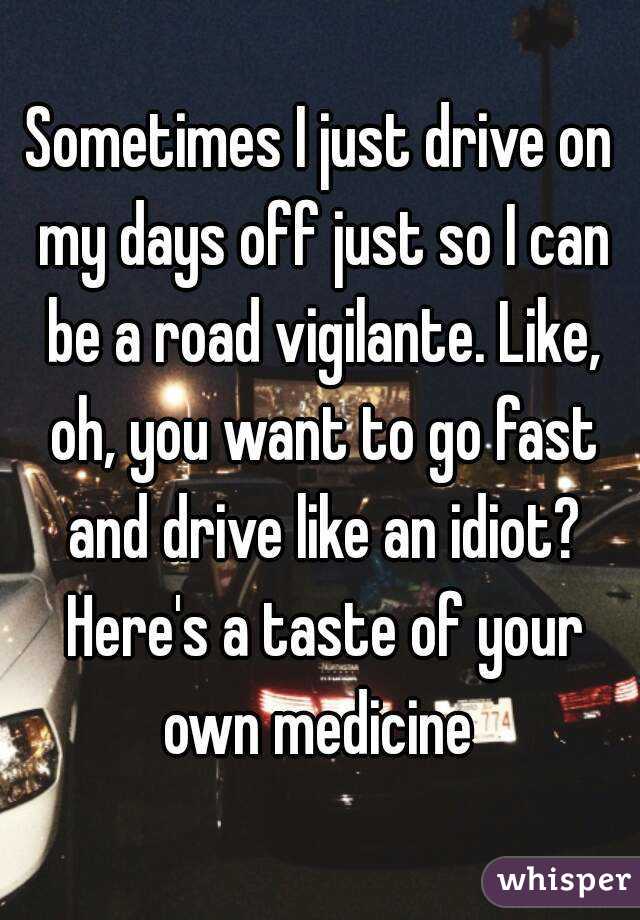 Sometimes I just drive on my days off just so I can be a road vigilante. Like, oh, you want to go fast and drive like an idiot? Here's a taste of your own medicine 
