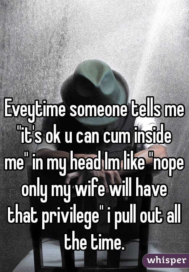 Eveytime someone tells me "it's ok u can cum inside me" in my head Im like "nope only my wife will have that privilege" i pull out all the time.