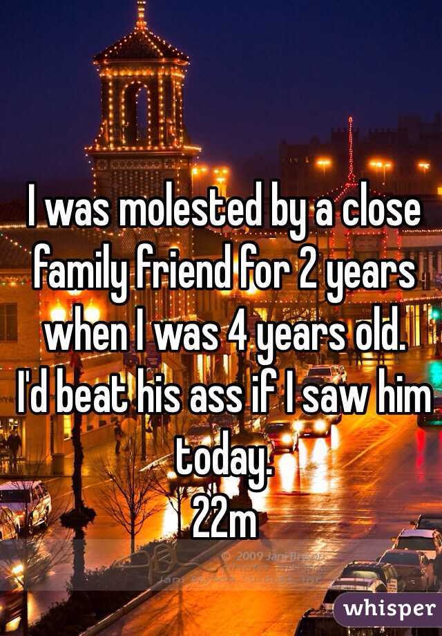 I was molested by a close family friend for 2 years when I was 4 years old. 
I'd beat his ass if I saw him today.
22m
