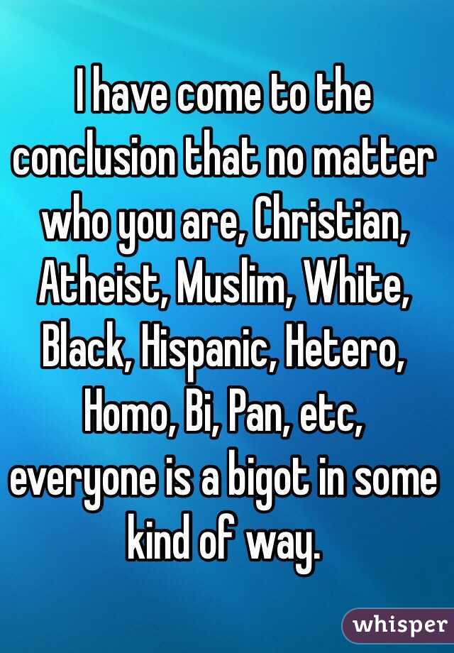 I have come to the conclusion that no matter who you are, Christian, Atheist, Muslim, White, Black, Hispanic, Hetero, Homo, Bi, Pan, etc, everyone is a bigot in some kind of way. 