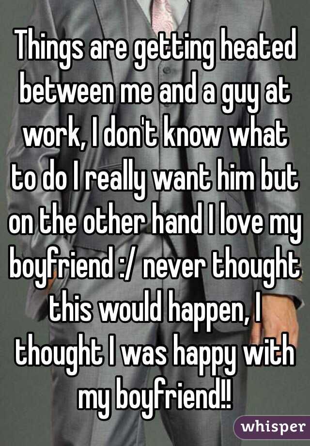 Things are getting heated between me and a guy at work, I don't know what to do I really want him but on the other hand I love my boyfriend :/ never thought this would happen, I thought I was happy with my boyfriend!!