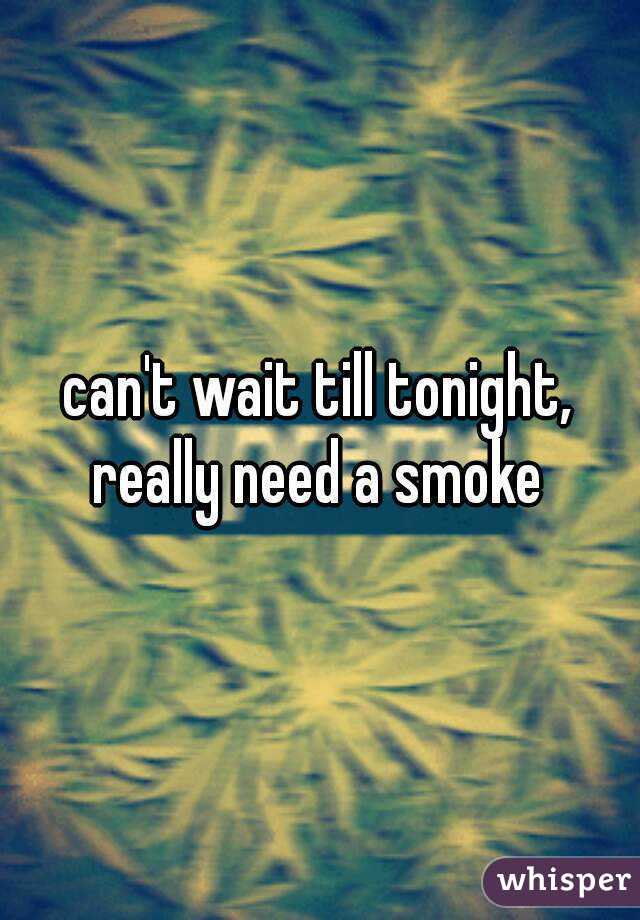 can't wait till tonight, really need a smoke 