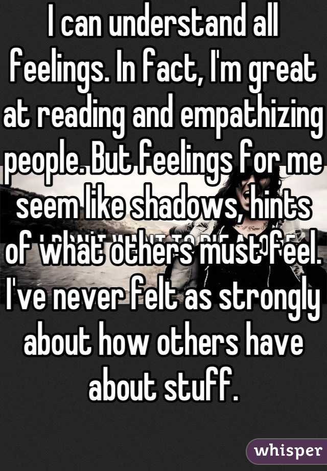 I can understand all feelings. In fact, I'm great at reading and empathizing people. But feelings for me seem like shadows, hints of what others must feel. I've never felt as strongly about how others have about stuff. 