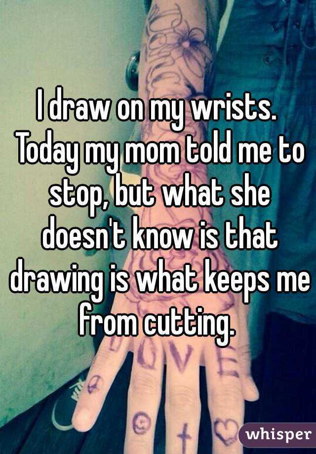 I draw on my wrists. Today my mom told me to stop, but what she doesn't know is that drawing is what keeps me from cutting. 