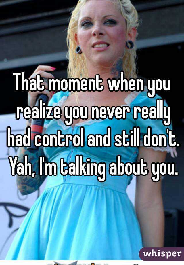 That moment when you realize you never really had control and still don't. Yah, I'm talking about you.