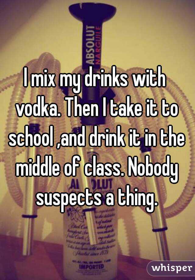 I mix my drinks with vodka. Then I take it to school ,and drink it in the middle of class. Nobody suspects a thing.
