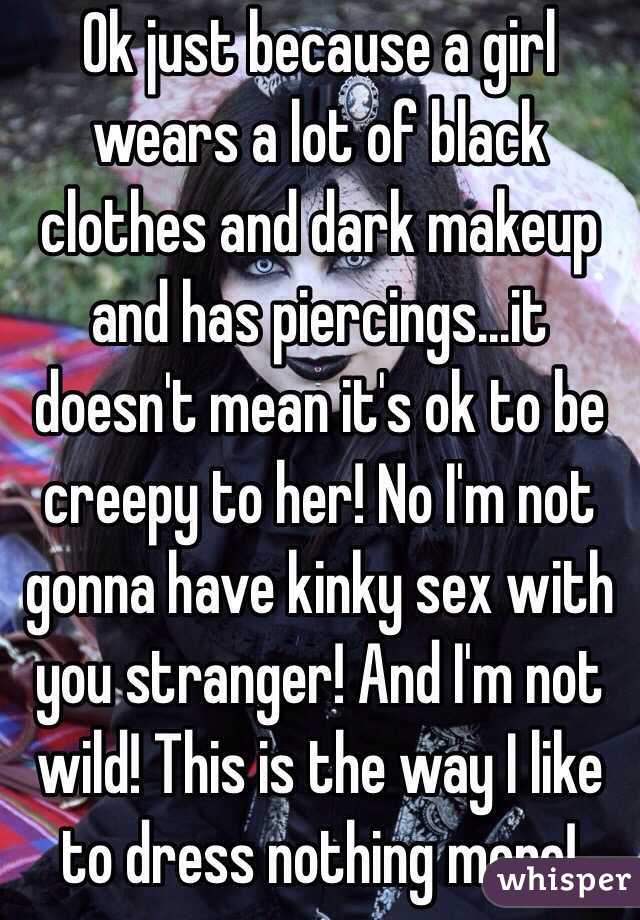 Ok just because a girl wears a lot of black clothes and dark makeup and has piercings...it doesn't mean it's ok to be creepy to her! No I'm not gonna have kinky sex with you stranger! And I'm not wild! This is the way I like to dress nothing more!  