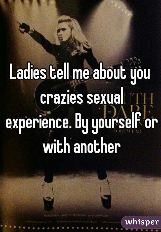 Ladies tell me about you crazies sexual experience. By yourself or with another