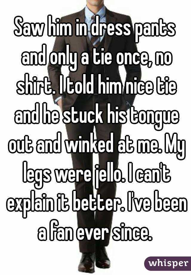 Saw him in dress pants and only a tie once, no shirt. I told him nice tie and he stuck his tongue out and winked at me. My legs were jello. I can't explain it better. I've been a fan ever since. 