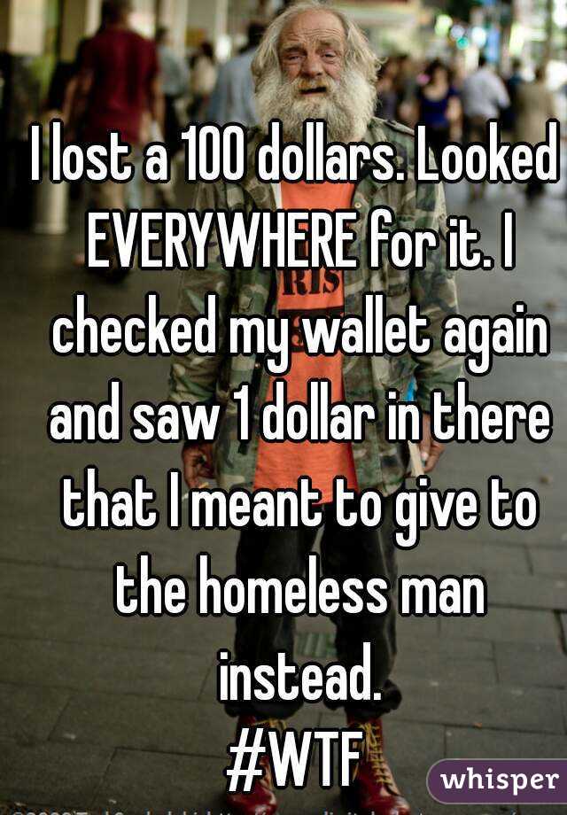 I lost a 100 dollars. Looked EVERYWHERE for it. I checked my wallet again and saw 1 dollar in there that I meant to give to the homeless man instead.
#WTF