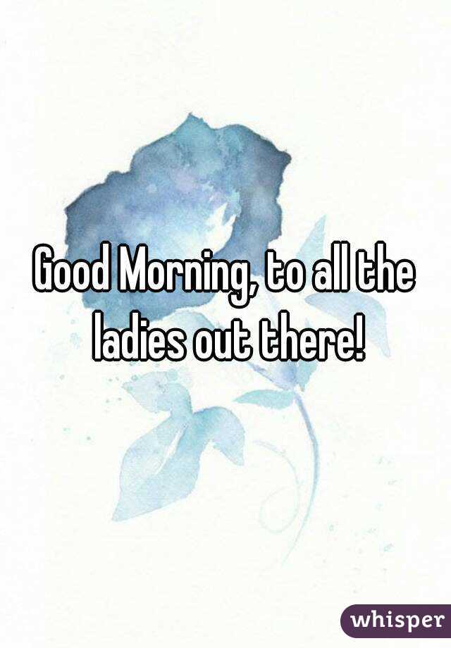 Good Morning, to all the ladies out there!