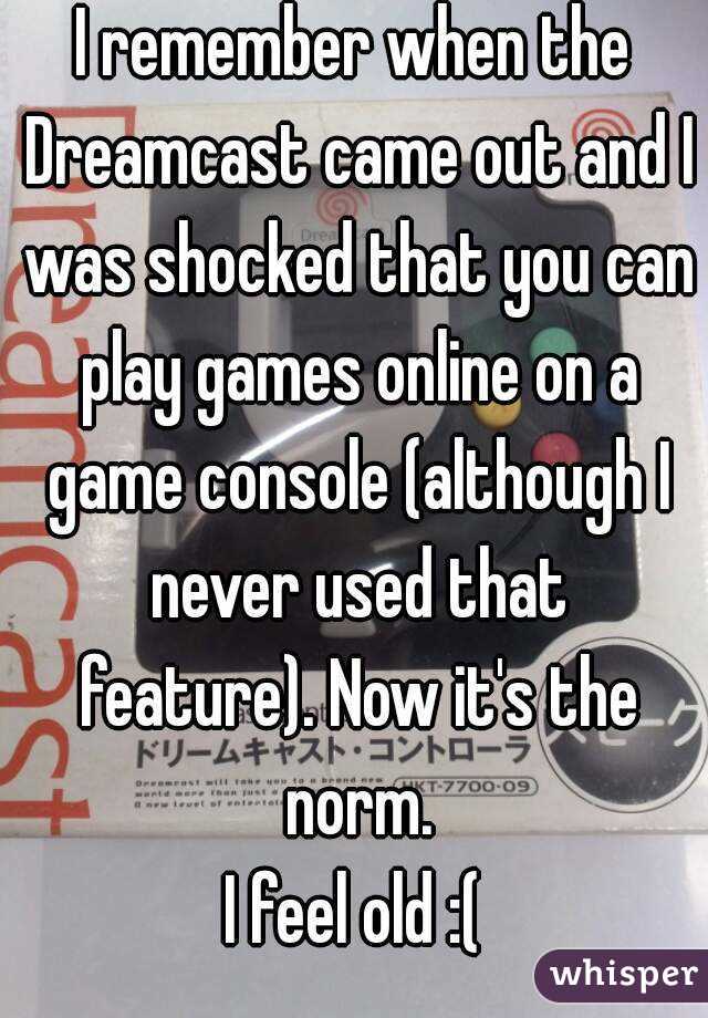 I remember when the Dreamcast came out and I was shocked that you can play games online on a game console (although I never used that feature). Now it's the norm.
I feel old :(