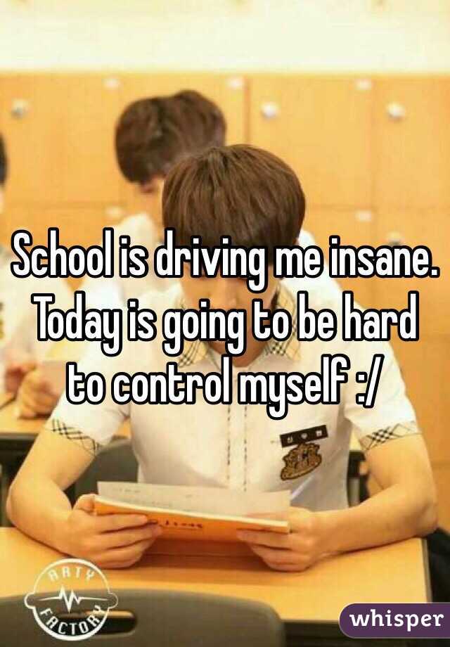 School is driving me insane. Today is going to be hard to control myself :/