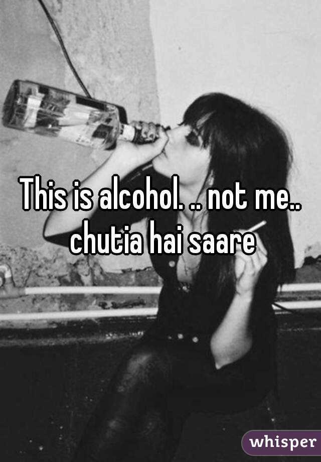This is alcohol. .. not me.. chutia hai saare