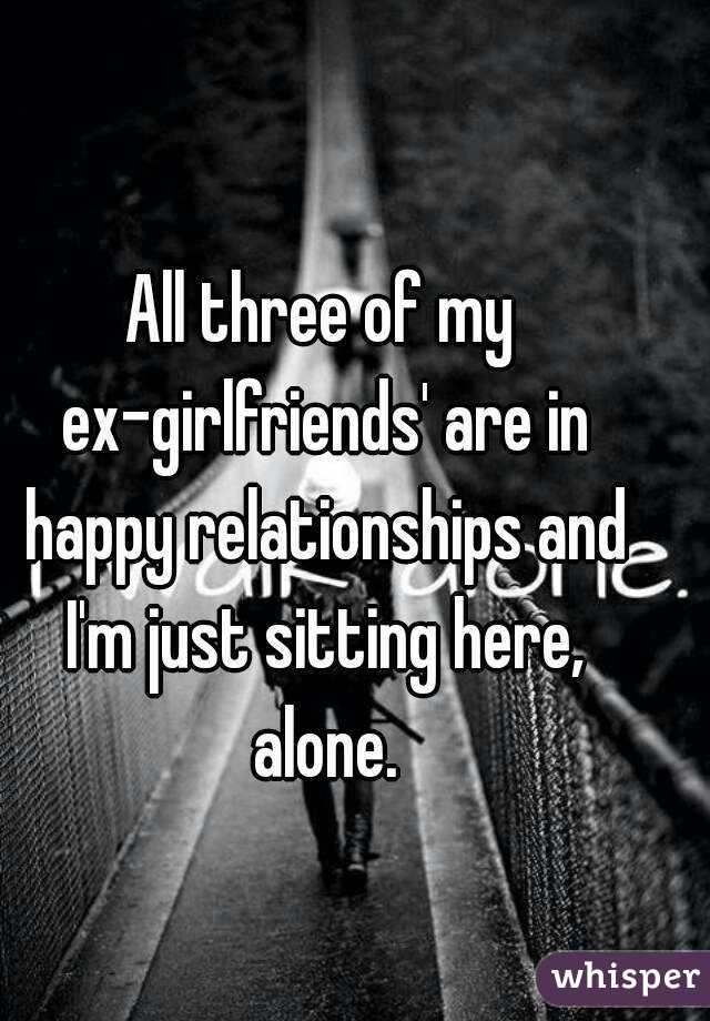 All three of my ex-girlfriends' are in happy relationships and I'm just sitting here, alone.