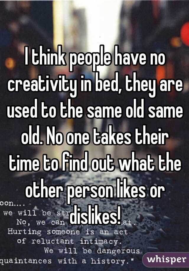 I think people have no creativity in bed, they are used to the same old same old. No one takes their time to find out what the other person likes or dislikes!