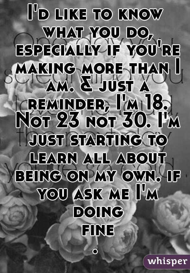 I'd like to know what you do, especially if you're making more than I am. & just a reminder, I'm 18. Not 23 not 30. I'm just starting to learn all about being on my own. if you ask me I'm doing fine.