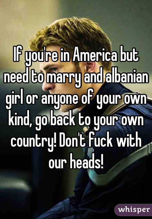 If you're in America but need to marry and albanian girl or anyone of your own kind, go back to your own country! Don't fuck with our heads!