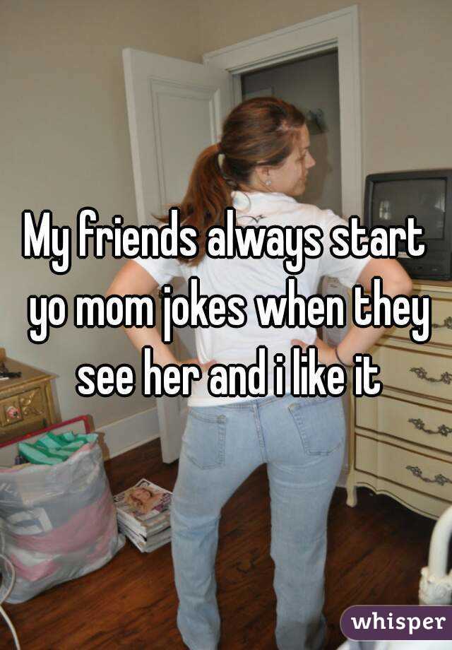 My friends always start yo mom jokes when they see her and i like it