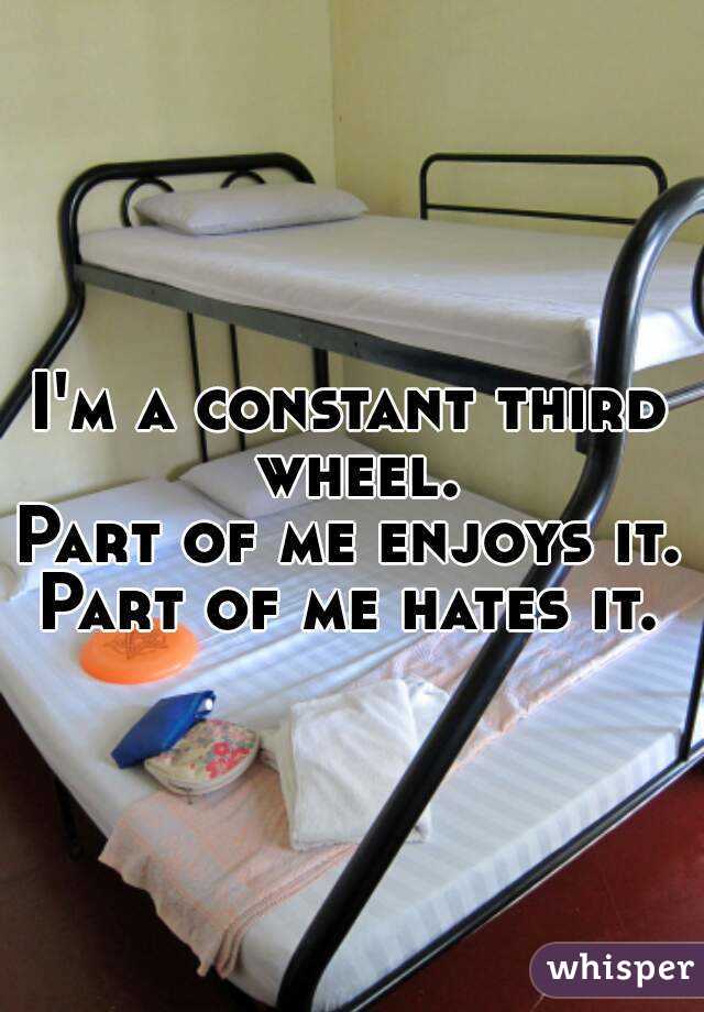 I'm a constant third wheel.
Part of me enjoys it.
Part of me hates it.