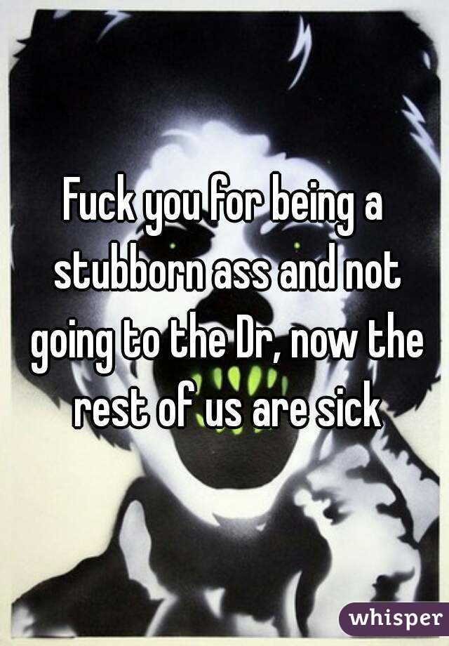 Fuck you for being a stubborn ass and not going to the Dr, now the rest of us are sick