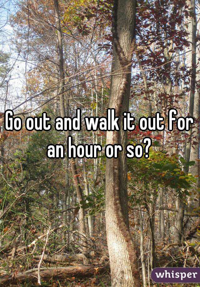 Go out and walk it out for an hour or so? 