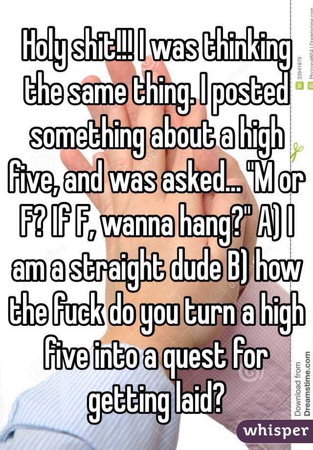Holy shit!!! I was thinking the same thing. I posted something about a high five, and was asked... "M or F? If F, wanna hang?" A) I am a straight dude B) how the fuck do you turn a high five into a quest for getting laid? 