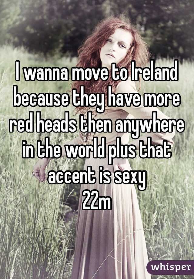 I wanna move to Ireland because they have more red heads then anywhere in the world plus that accent is sexy 
22m