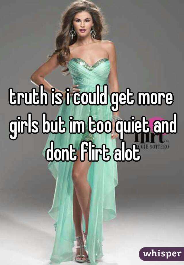 truth is i could get more girls but im too quiet and dont flirt alot
