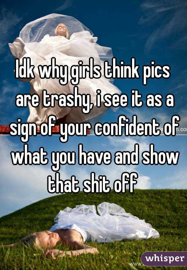 Idk why girls think pics are trashy, i see it as a sign of your confident of what you have and show that shit off 