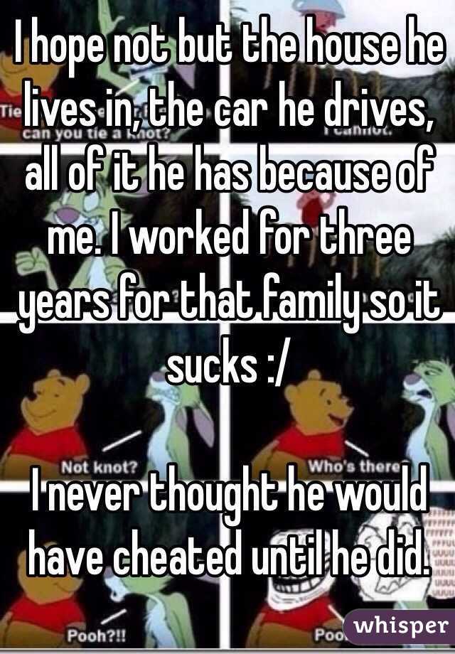 I hope not but the house he lives in, the car he drives, all of it he has because of me. I worked for three years for that family so it sucks :/

I never thought he would have cheated until he did. 