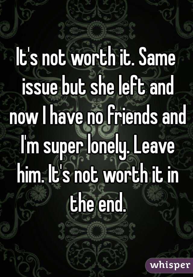 It's not worth it. Same issue but she left and now I have no friends and I'm super lonely. Leave him. It's not worth it in the end.